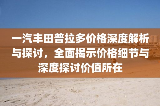 一汽丰田普拉多价格深度解析与探讨，全面揭示价格细节与深度探讨价值所在