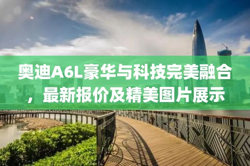 奥迪A6L豪华与科技完美融合，最新报价及精美图片展示