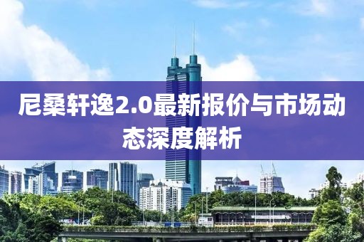 尼桑轩逸2.0最新报价与市场动态深度解析