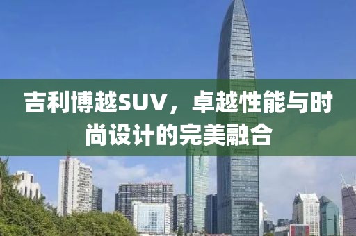 吉利博越SUV，卓越性能与时尚设计的完美融合