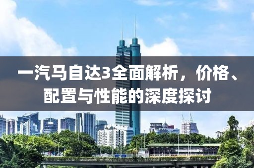 一汽马自达3全面解析，价格、配置与性能的深度探讨