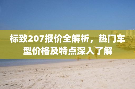 标致207报价全解析，热门车型价格及特点深入了解