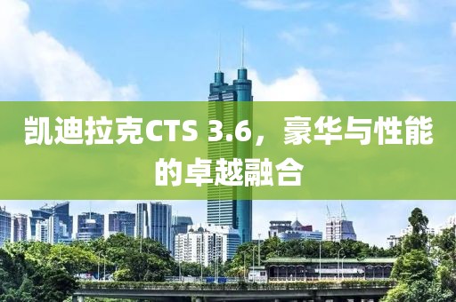 凯迪拉克CTS 3.6，豪华与性能的卓越融合