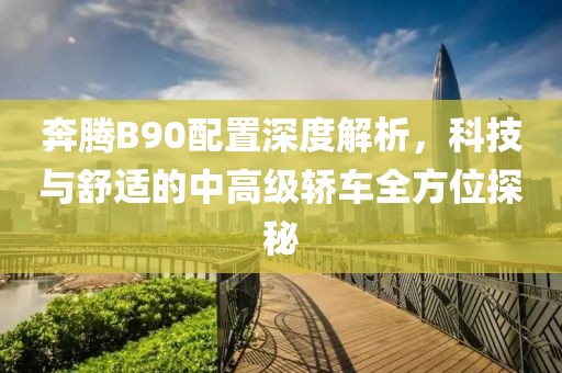 奔腾B90配置深度解析，科技与舒适的中高级轿车全方位探秘