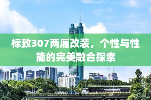 标致307两厢改装，个性与性能的完美融合探索