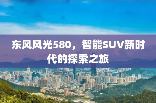 东风风光580，智能SUV新时代的探索之旅