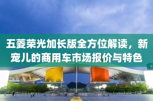 五菱荣光加长版全方位解读，新宠儿的商用车市场报价与特色