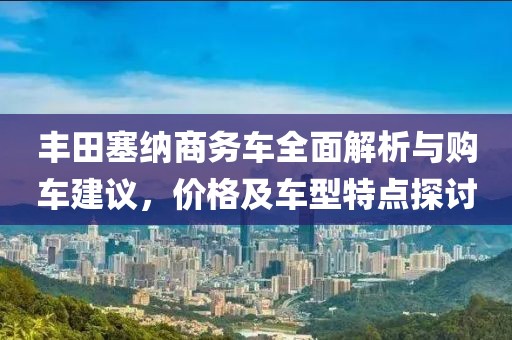 丰田塞纳商务车全面解析与购车建议，价格及车型特点探讨