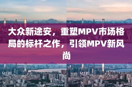 大众新途安，重塑MPV市场格局的标杆之作，引领MPV新风尚