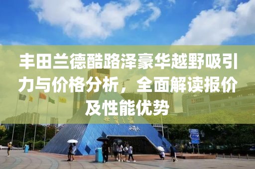 丰田兰德酷路泽豪华越野吸引力与价格分析，全面解读报价及性能优势