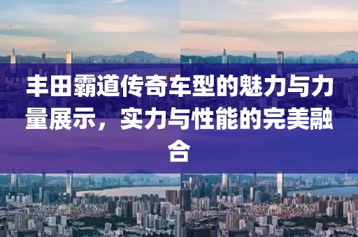 丰田霸道传奇车型的魅力与力量展示，实力与性能的完美融合