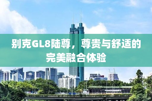 别克GL8陆尊，尊贵与舒适的完美融合体验