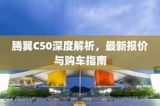 腾翼C50深度解析，最新报价与购车指南