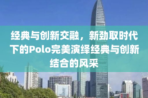 经典与创新交融，新劲取时代下的Polo完美演绎经典与创新结合的风采