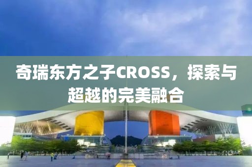 奇瑞东方之子CROSS，探索与超越的完美融合