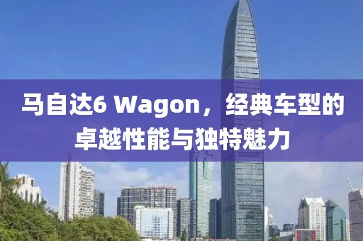 马自达6 Wagon，经典车型的卓越性能与独特魅力