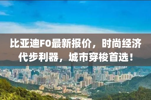 比亚迪F0最新报价，时尚经济代步利器，城市穿梭首选！