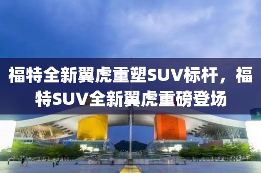 福特全新翼虎重塑SUV标杆，福特SUV全新翼虎重磅登场