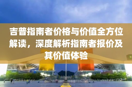 吉普指南者价格与价值全方位解读，深度解析指南者报价及其价值体验