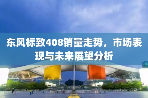 东风标致408销量走势，市场表现与未来展望分析