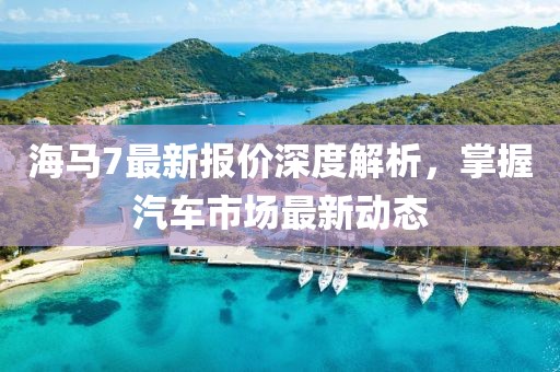 海马7最新报价深度解析，掌握汽车市场最新动态