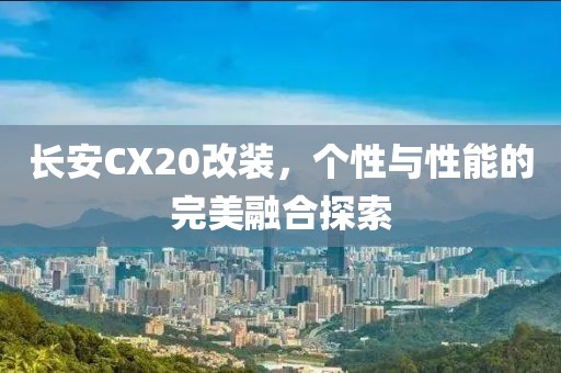 长安CX20改装，个性与性能的完美融合探索