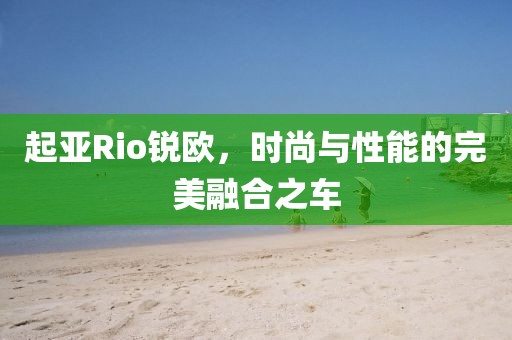 起亚Rio锐欧，时尚与性能的完美融合之车