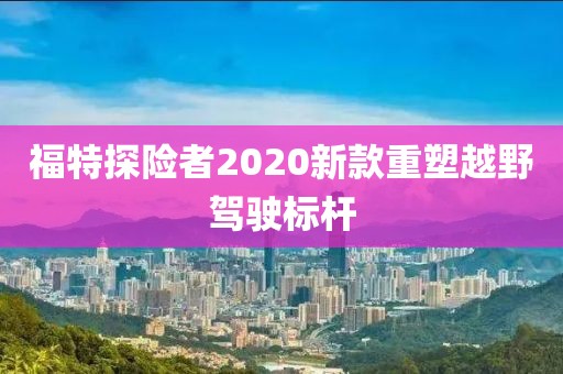 福特探险者2020新款重塑越野驾驶标杆