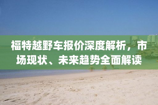 福特越野车报价深度解析，市场现状、未来趋势全面解读