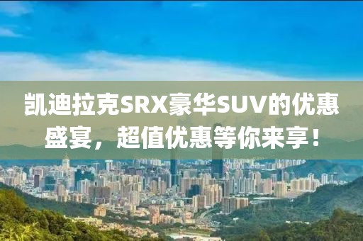 凯迪拉克SRX豪华SUV的优惠盛宴，超值优惠等你来享！