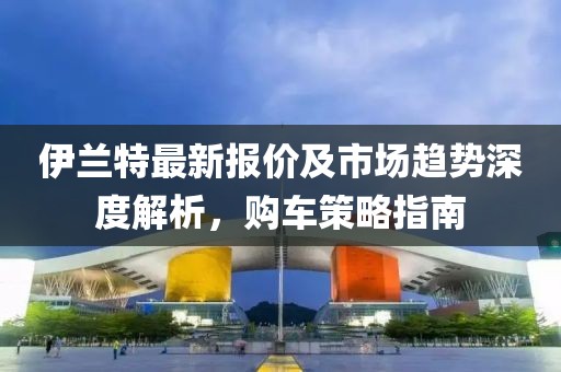 伊兰特最新报价及市场趋势深度解析，购车策略指南