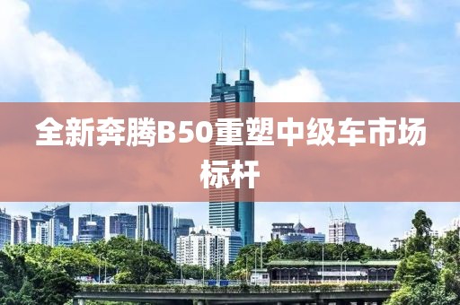 全新奔腾B50重塑中级车市场标杆