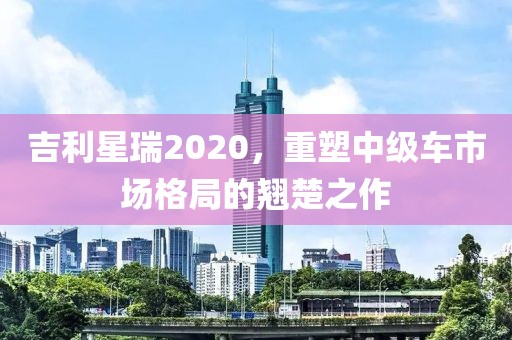 吉利星瑞2020，重塑中级车市场格局的翘楚之作