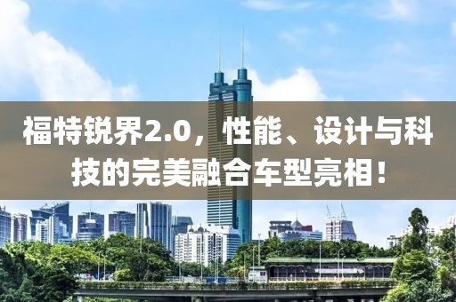 福特锐界2.0，性能、设计与科技的完美融合车型亮相！