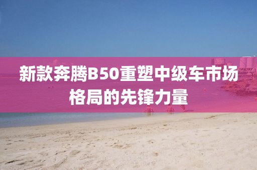 新款奔腾B50重塑中级车市场格局的先锋力量