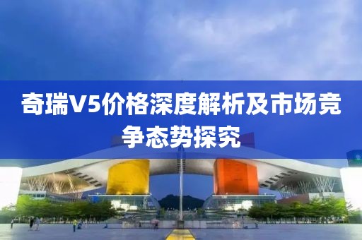 奇瑞V5价格深度解析及市场竞争态势探究