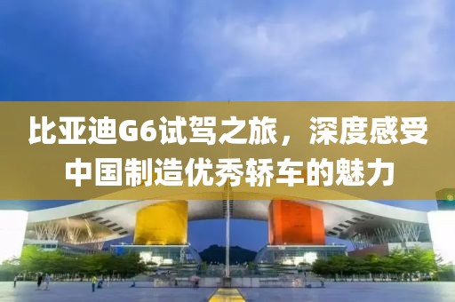 比亚迪G6试驾之旅，深度感受中国制造优秀轿车的魅力