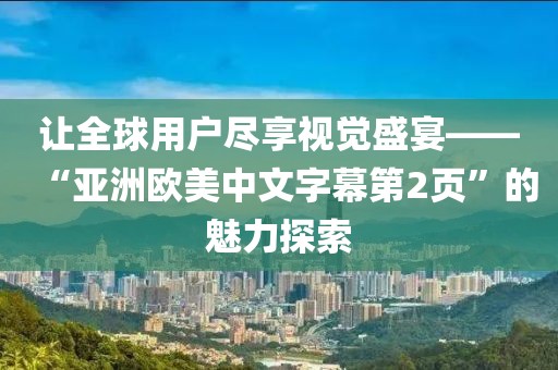 让全球用户尽享视觉盛宴——“亚洲欧美中文字幕第2页”的魅力探索