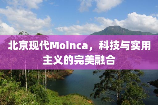 北京现代Moinca，科技与实用主义的完美融合