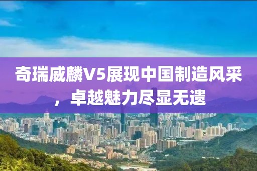 奇瑞威麟V5展现中国制造风采，卓越魅力尽显无遗