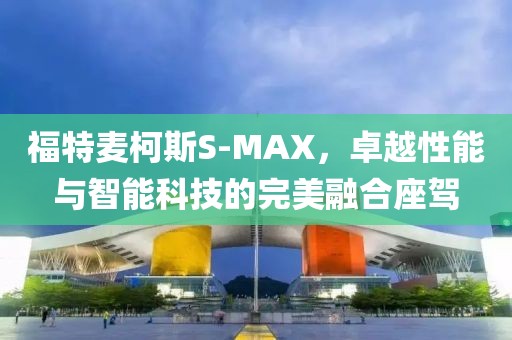 福特麦柯斯S-MAX，卓越性能与智能科技的完美融合座驾