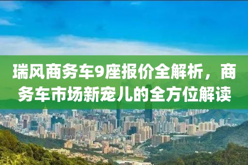 瑞风商务车9座报价全解析，商务车市场新宠儿的全方位解读