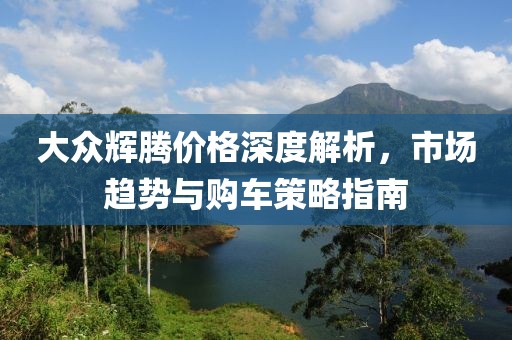 大众辉腾价格深度解析，市场趋势与购车策略指南