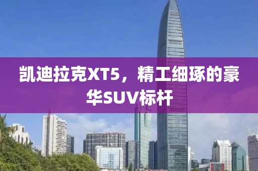 凯迪拉克XT5，精工细琢的豪华SUV标杆