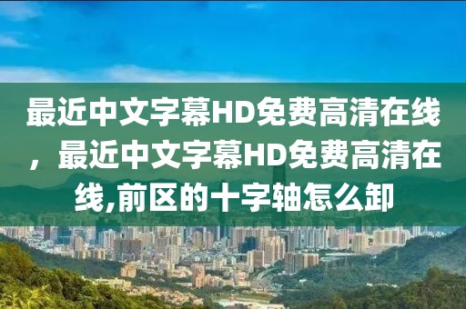 最近中文字幕HD免费高清在线，最近中文字幕HD免费高清在线,前区的十字轴怎么卸