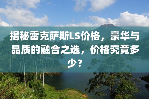 揭秘雷克萨斯LS价格，豪华与品质的融合之选，价格究竟多少？