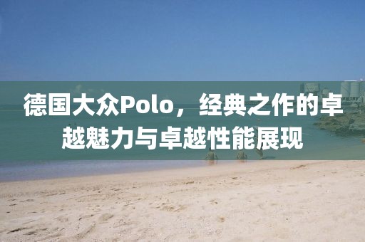 德国大众Polo，经典之作的卓越魅力与卓越性能展现