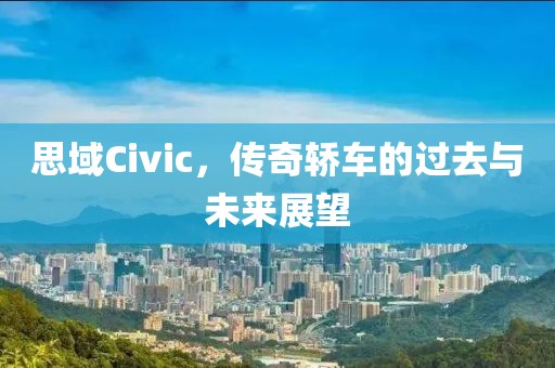 思域Civic，传奇轿车的过去与未来展望