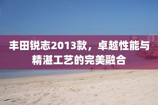 丰田锐志2013款，卓越性能与精湛工艺的完美融合