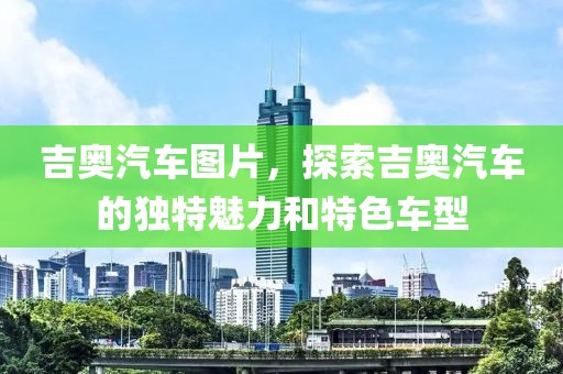 吉奥汽车图片，探索吉奥汽车的独特魅力和特色车型